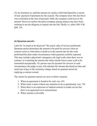 (3) An insurance co. paid the amount on a policy which had lapsed by a reason
of non- payment of premiums by the assured. The company knew this fact but it
was overlooked at the time of payment. Held, the company could recover the
amount "however careless the party (company paying money) may have been
omitting to use the diligence to inquire into the fact"{Kelly vs. solari 1841 9 M.
&W. 54}




(6) Quantum meruit:-

Latin for "as much as he deserved," the actual value of services performed.
Quantum meruit determines the amount to be paid for services when no
contract exists or when there is doubt as to the amount due for the work
performed but done under circumstances when payment could be expected.
This may include a physician's emergency aid, legal work when there was no
contract, or evaluating the amount due when outside forces cause a job to be
terminated unexpectedly. If a person sues for payment for services in such
circumstances the judge or jury will calculate the amount due based on time and
usual rate of pay or the customary charge, based on quantum meruit by
implying a contract existed.

The claims for quantum meruits are arise in below situation

   1. When an agreement is found to be void. (sec. 65)
   2. When some is done without any intention to do so gratuitously. (sec. 70)
   3. When there is an expression or implied contract to render service but
      there is no agreement as to remuneration.
   4. When contract is divisible.
 