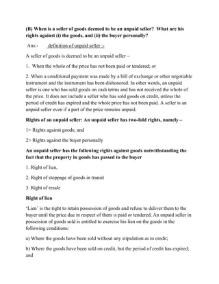 (B) When is a seller of goods deemed to be an unpaid seller? What are his
rights against (i) the goods, and (ii) the buyer personally?

Ans:-       definition of unpaid seller :-

A seller of goods is deemed to be an unpaid seller –

1. When the whole of the price has not been paid or tendered; or

2. When a conditional payment was made by a bill of exchange or other negotiable
instrument and the instrument has been dishonored. In other words, an unpaid
seller is one who has sold goods on cash terms and has not received the whole of
the price. It does not include a seller who has sold goods on credit, unless the
period of credit has expired and the whole price has not been paid. A seller is an
unpaid seller even if a part of the price remains unpaid.

Rights of an unpaid seller: An unpaid seller has two-fold rights, namely –

1> Rights against goods; and

2> Rights against the buyer personally

An unpaid seller has the following rights against goods notwithstanding the
fact that the property in goods has passed to the buyer

1. Right of lien,

2. Right of stoppage of goods in transit

3. Right of resale

Right of lien

‘Lien’ is the right to retain possession of goods and refuse to deliver them to the
buyer until the price due in respect of them is paid or tendered. An unpaid seller in
possession of goods sold is entitled to exercise his lien on the goods in the
following conditions:

a) Where the goods have been sold without any stipulation as to credit;

b) Where the goods have been sold on credit, but the period of credit has expired;
and
 