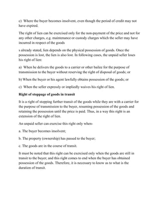 c) Where the buyer becomes insolvent, even though the period of credit may not
have expired.

The right of lien can be exercised only for the non-payment of the price and not for
any other charges, e.g. maintenance or custody charges which the seller may have
incurred in respect of the goods

s already stated, lien depends on the physical possession of goods. Once the
possession is lost, the lien is also lost. In following cases, the unpaid seller loses
his right of lien:

a) When he delivers the goods to a carrier or other bailee for the purpose of
transmission to the buyer without reserving the right of disposal of goods; or

b) When the buyer or his agent lawfully obtains possession of the goods; or

c) When the seller expressly or impliedly waives his right of lien.

Right of stoppage of goods in transit

It is a right of stopping further transit of the goods while they are with a carrier for
the purpose of transmission to the buyer, resuming possession of the goods and
retaining the possession until the price is paid. Thus, in a way this right is an
extension of the right of lien.

An unpaid seller can exercise this right only when-

a. The buyer becomes insolvent;

b. The property (ownership) has passed to the buyer;

c. The goods are in the course of transit.

It must be noted that this right can be exercised only when the goods are still in
transit to the buyer; and this right comes to end when the buyer has obtained
possession of the goods. Therefore, it is necessary to know as to what is the
duration of transit.
 