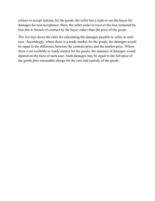 refuses to accept and pay for the goods, the seller has a right to sue the buyer for
damages for non-acceptance. Here, the seller seeks to recover the loss sustained by
him due to breach of contract by the buyer rather than the price of the goods.

The Act lays down the rules for calculating the damages payable to seller in such
case. Accordingly, where there is a ready market for the goods, the damages would
be equal to the difference between the contract-price and the market-price. Where
there is no available or ready market for the goods, the measure of damages would
depend on the facts of each case. Such damages may be equal to the full price of
the goods plus reasonable charge for the care and custody of the goods.
 