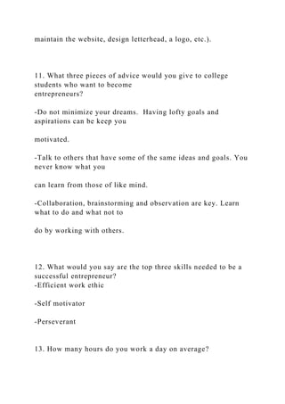 maintain the website, design letterhead, a logo, etc.).
11. What three pieces of advice would you give to college
students who want to become
entrepreneurs?
-Do not minimize your dreams. Having lofty goals and
aspirations can be keep you
motivated.
-Talk to others that have some of the same ideas and goals. You
never know what you
can learn from those of like mind.
-Collaboration, brainstorming and observation are key. Learn
what to do and what not to
do by working with others.
12. What would you say are the top three skills needed to be a
successful entrepreneur?
-Efficient work ethic
-Self motivator
-Perseverant
13. How many hours do you work a day on average?
 