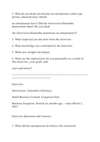 2. Who do you think can become an entrepreneur (what type
person, characteristics should
an entrepreneur have? Did the interviewee/Samantha
demonstrate them? Do you think
the interviewee/Samantha epitomizes an entrepreneur?)
3. What surprised you the most from the interview.
4. What knowledge was confirmed by the interview.
5. What new insights developed.
6. What are the implications for you personally as a result of
this interview, your goals, and
your aspirations?
---------------------------------------------------------------------------
--------------------------------------
Interview
Interviewee: Samantha (Attorney)
Small Business Created: Litigation Firm
Business Inception: Started six months ago – since March 2,
2015
Interview Questions and Answers
1. What did the entrepreneur do before s/he started the
 