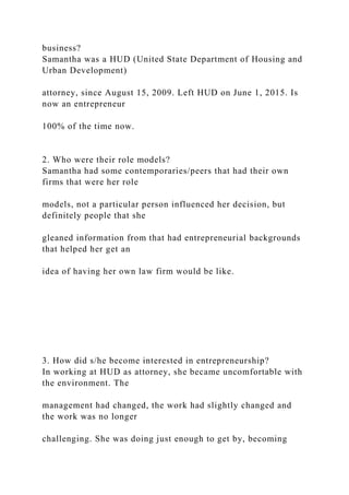 business?
Samantha was a HUD (United State Department of Housing and
Urban Development)
attorney, since August 15, 2009. Left HUD on June 1, 2015. Is
now an entrepreneur
100% of the time now.
2. Who were their role models?
Samantha had some contemporaries/peers that had their own
firms that were her role
models, not a particular person influenced her decision, but
definitely people that she
gleaned information from that had entrepreneurial backgrounds
that helped her get an
idea of having her own law firm would be like.
3. How did s/he become interested in entrepreneurship?
In working at HUD as attorney, she became uncomfortable with
the environment. The
management had changed, the work had slightly changed and
the work was no longer
challenging. She was doing just enough to get by, becoming
 