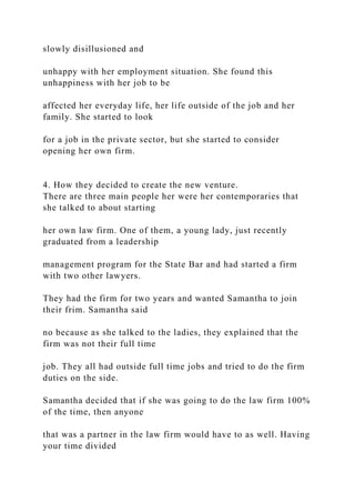 slowly disillusioned and
unhappy with her employment situation. She found this
unhappiness with her job to be
affected her everyday life, her life outside of the job and her
family. She started to look
for a job in the private sector, but she started to consider
opening her own firm.
4. How they decided to create the new venture.
There are three main people her were her contemporaries that
she talked to about starting
her own law firm. One of them, a young lady, just recently
graduated from a leadership
management program for the State Bar and had started a firm
with two other lawyers.
They had the firm for two years and wanted Samantha to join
their frim. Samantha said
no because as she talked to the ladies, they explained that the
firm was not their full time
job. They all had outside full time jobs and tried to do the firm
duties on the side.
Samantha decided that if she was going to do the law firm 100%
of the time, then anyone
that was a partner in the law firm would have to as well. Having
your time divided
 