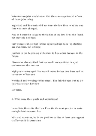 between two jobs would mean that there was a potential of one
of those jobs being
neglected and Samantha did not want the law firm to be the one
that was short changed.
And as Samantha talked to the ladies of the law firm, she found
out they had not been
very successful, so that further solidified her belief in starting
her own firm, but it being
just her in the beginning with plans to hire other lawyers in the
future.
Samantha also decided that she could not continue in a job
environment that was so
highly micromanaged. She would rather be her own boss and be
in control of her own
workload and working environment. She felt the best way to do
this was to start her own
law firm.
5. What were their goals and aspirations?
Immediate Goals for the Law Firm (in the next year) – to make
enough funds to cover her
bills and expenses, be in the position to hire at least one support
staff (even if its part-time
 