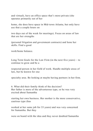 and virtual), have an office space that’s more private (she
operates primarily out of her
home, she does have space in Mid-town Atlanta, but only have
use that a couple hours on
two days out of the week for meetings). Focus on areas of law
that are her strengths
(personal litigation and government contracts) and hone her
skills. Find a good
work/home balance.
Long Term Goals for the Law Firm (in the next five years) – to
continue to grow and be a
respected person in her field of work. Handle multiple areas of
law, but be known for one
specialty area. Be looking at maybe having partners in her firm.
6. What did their family think of the decision?
Her father is more of the adventurous type, so he was very
excited about Samantha
starting her own business. Her mother is the more conservative,
cautious type (has
worked at her same job for 33 years) and was very concerned
for Samantha. But they
were on board with the idea and they never doubted Samantha
 