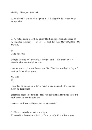 ability. They just wanted
to know what Samantha’s plan was. Everyone has been very
supportive.
7. At what point did they know the business would succeed?
A specific moment - Her official last day was May 29, 2015. On
May 30
th
, she had two
people calling her needing a lawyer and since then, every
month, she has added at least
one or more clients to her client list. She has not had a day of
rest or down time since
May 30
th
(she has to sneak in a day of rest when needed). So she has
been building her
clientele steadily. So she feels confident that the need is there
and that she can handle the
demand and her business can be successful.
8. Most triumphant/worst moment
Triumphant Moment – One of Samantha’s first clients was
 