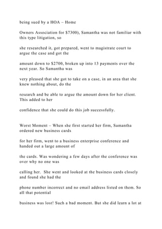 being sued by a HOA – Home
Owners Association for $7300), Samantha was not familiar with
this type litigation, so
she researched it, got prepared, went to magistrate court to
argue the case and got the
amount down to $2700, broken up into 13 payments over the
next year. So Samantha was
very pleased that she got to take on a case, in an area that she
knew nothing about, do the
research and be able to argue the amount down for her client.
This added to her
confidence that she could do this job successfully.
Worst Moment – When she first started her firm, Samantha
ordered new business cards
for her firm, went to a business enterprise conference and
handed out a large amount of
the cards. Was wondering a few days after the conference was
over why no one was
calling her. She went and looked at the business cards closely
and found she had the
phone number incorrect and no email address listed on them. So
all that potential
business was lost! Such a bad moment. But she did learn a lot at
 