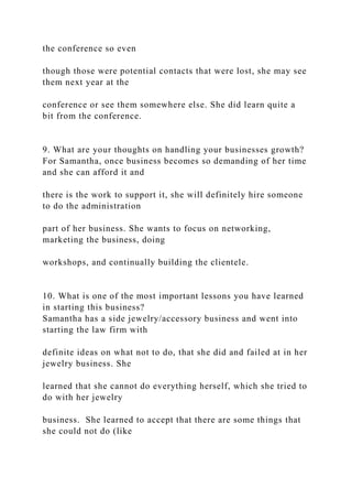 the conference so even
though those were potential contacts that were lost, she may see
them next year at the
conference or see them somewhere else. She did learn quite a
bit from the conference.
9. What are your thoughts on handling your businesses growth?
For Samantha, once business becomes so demanding of her time
and she can afford it and
there is the work to support it, she will definitely hire someone
to do the administration
part of her business. She wants to focus on networking,
marketing the business, doing
workshops, and continually building the clientele.
10. What is one of the most important lessons you have learned
in starting this business?
Samantha has a side jewelry/accessory business and went into
starting the law firm with
definite ideas on what not to do, that she did and failed at in her
jewelry business. She
learned that she cannot do everything herself, which she tried to
do with her jewelry
business. She learned to accept that there are some things that
she could not do (like
 