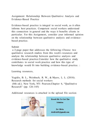 Assignment: Relationship Between Qualitative Analysis and
Evidence-Based Practice
Evidence-based practice is integral to social work, as it often
informs best practices. Competent social workers understand
this connection in general and the ways it benefits clients in
particular. For this Assignment, consider your informed opinion
on the relationship between qualitative analysis and evidence-
based practice.
Submit
a 2-page paper that addresses the following:-Choose two
qualitative research studies from this week's resources and
analyze the relationship between qualitative analysis and
evidence-based practice.Consider how the qualitative study
contributes to social work practice and how this type of
knowledge would fit into building evidence-based practice. :
Learning resources,
Yegidis, B. L., Weinbach, R. W., & Myers, L. L. (2018).
Research methods for social workers
(8th ed.). New York, NY: Pearson.Chapter 6, “Qualitative
Research” (pp. 126-145)
Additional resources is attached in the upload file section
 