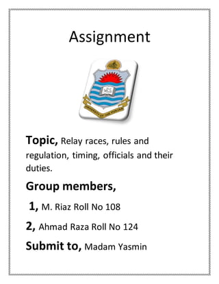 Assignment
Topic, Relay races, rules and
regulation, timing, officials and their
duties.
Group members,
1, M. Riaz Roll No 108
2, Ahmad Raza Roll No 124
Submit to, Madam Yasmin
 