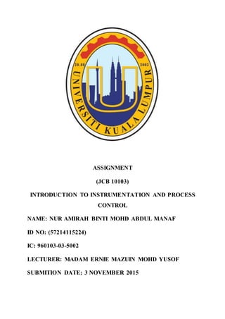 ASSIGNMENT
(JCB 10103)
INTRODUCTION TO INSTRUMENTATION AND PROCESS
CONTROL
NAME: NUR AMIRAH BINTI MOHD ABDUL MANAF
ID NO: (57214115224)
IC: 960103-03-5002
LECTURER: MADAM ERNIE MAZUIN MOHD YUSOF
SUBMITION DATE: 3 NOVEMBER 2015
 