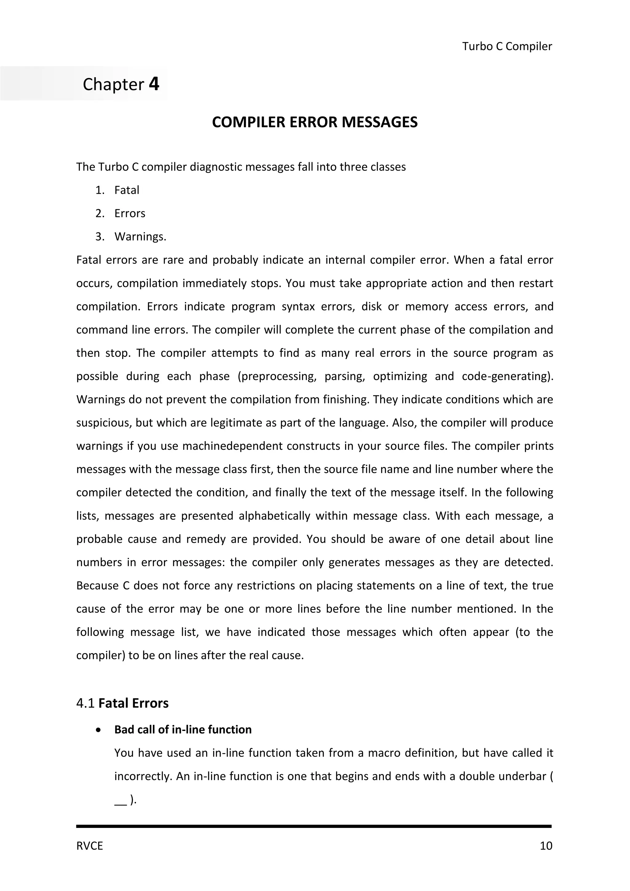 Turbo C Compiler


Chapter 44
 Chapter
                           COMPILER ERROR MESSAGES

The Turbo C compiler diagnostic messages fall into three classes
   1. Fatal
   2. Errors
   3. Warnings.
Fatal errors are rare and probably indicate an internal compiler error. When a fatal error
occurs, compilation immediately stops. You must take appropriate action and then restart
compilation. Errors indicate program syntax errors, disk or memory access errors, and
command line errors. The compiler will complete the current phase of the compilation and
then stop. The compiler attempts to find as many real errors in the source program as
possible during each phase (preprocessing, parsing, optimizing and code-generating).
Warnings do not prevent the compilation from finishing. They indicate conditions which are
suspicious, but which are legitimate as part of the language. Also, the compiler will produce
warnings if you use machinedependent constructs in your source files. The compiler prints
messages with the message class first, then the source file name and line number where the
compiler detected the condition, and finally the text of the message itself. In the following
lists, messages are presented alphabetically within message class. With each message, a
probable cause and remedy are provided. You should be aware of one detail about line
numbers in error messages: the compiler only generates messages as they are detected.
Because C does not force any restrictions on placing statements on a line of text, the true
cause of the error may be one or more lines before the line number mentioned. In the
following message list, we have indicated those messages which often appear (to the
compiler) to be on lines after the real cause.


4.1 Fatal Errors
      Bad call of in-line function
       You have used an in-line function taken from a macro definition, but have called it
       incorrectly. An in-line function is one that begins and ends with a double underbar (
       __ ).


RVCE                                                                                      10
 