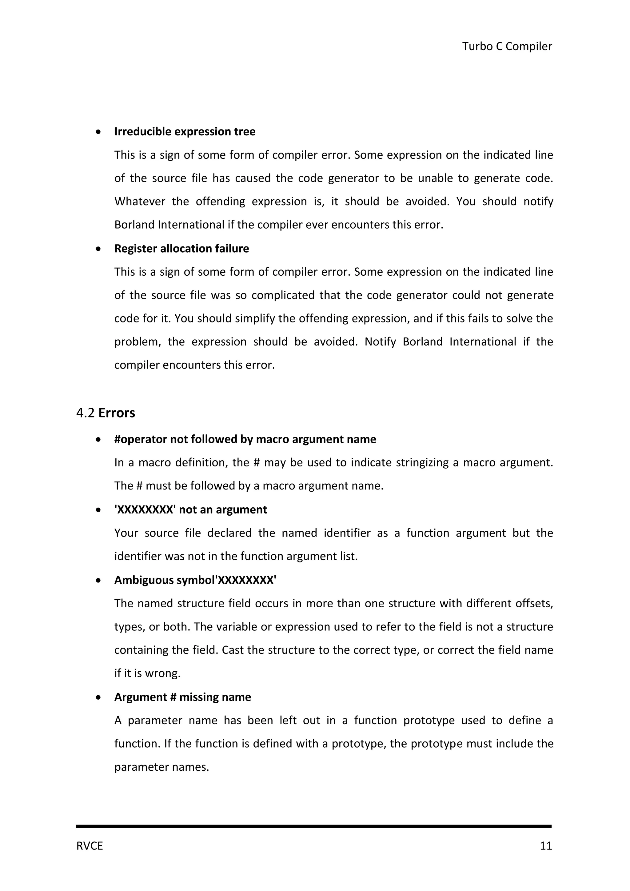 Turbo C Compiler




      Irreducible expression tree
       This is a sign of some form of compiler error. Some expression on the indicated line
       of the source file has caused the code generator to be unable to generate code.
       Whatever the offending expression is, it should be avoided. You should notify
       Borland International if the compiler ever encounters this error.
      Register allocation failure
       This is a sign of some form of compiler error. Some expression on the indicated line
       of the source file was so complicated that the code generator could not generate
       code for it. You should simplify the offending expression, and if this fails to solve the
       problem, the expression should be avoided. Notify Borland International if the
       compiler encounters this error.


4.2 Errors
      #operator not followed by macro argument name
       In a macro definition, the # may be used to indicate stringizing a macro argument.
       The # must be followed by a macro argument name.
      'XXXXXXXX' not an argument
       Your source file declared the named identifier as a function argument but the
       identifier was not in the function argument list.
      Ambiguous symbol'XXXXXXXX'
       The named structure field occurs in more than one structure with different offsets,
       types, or both. The variable or expression used to refer to the field is not a structure
       containing the field. Cast the structure to the correct type, or correct the field name
       if it is wrong.
      Argument # missing name
       A parameter name has been left out in a function prototype used to define a
       function. If the function is defined with a prototype, the prototype must include the
       parameter names.




RVCE                                                                                         11
 