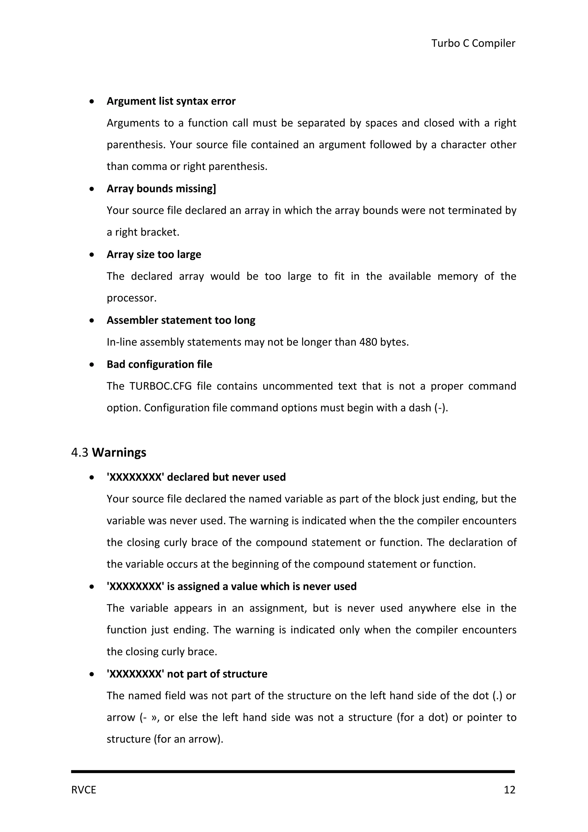 Turbo C Compiler



      Argument list syntax error
       Arguments to a function call must be separated by spaces and closed with a right
       parenthesis. Your source file contained an argument followed by a character other
       than comma or right parenthesis.
      Array bounds missing]
       Your source file declared an array in which the array bounds were not terminated by
       a right bracket.
      Array size too large
       The declared array would be too large to fit in the available memory of the
       processor.
      Assembler statement too long
       In-line assembly statements may not be longer than 480 bytes.
      Bad configuration file
       The TURBOC.CFG file contains uncommented text that is not a proper command
       option. Configuration file command options must begin with a dash (-).


4.3 Warnings
      'XXXXXXXX' declared but never used
       Your source file declared the named variable as part of the block just ending, but the
       variable was never used. The warning is indicated when the the compiler encounters
       the closing curly brace of the compound statement or function. The declaration of
       the variable occurs at the beginning of the compound statement or function.
      'XXXXXXXX' is assigned a value which is never used
       The variable appears in an assignment, but is never used anywhere else in the
       function just ending. The warning is indicated only when the compiler encounters
       the closing curly brace.
      'XXXXXXXX' not part of structure
       The named field was not part of the structure on the left hand side of the dot (.) or
       arrow (- », or else the left hand side was not a structure (for a dot) or pointer to
       structure (for an arrow).



RVCE                                                                                      12
 