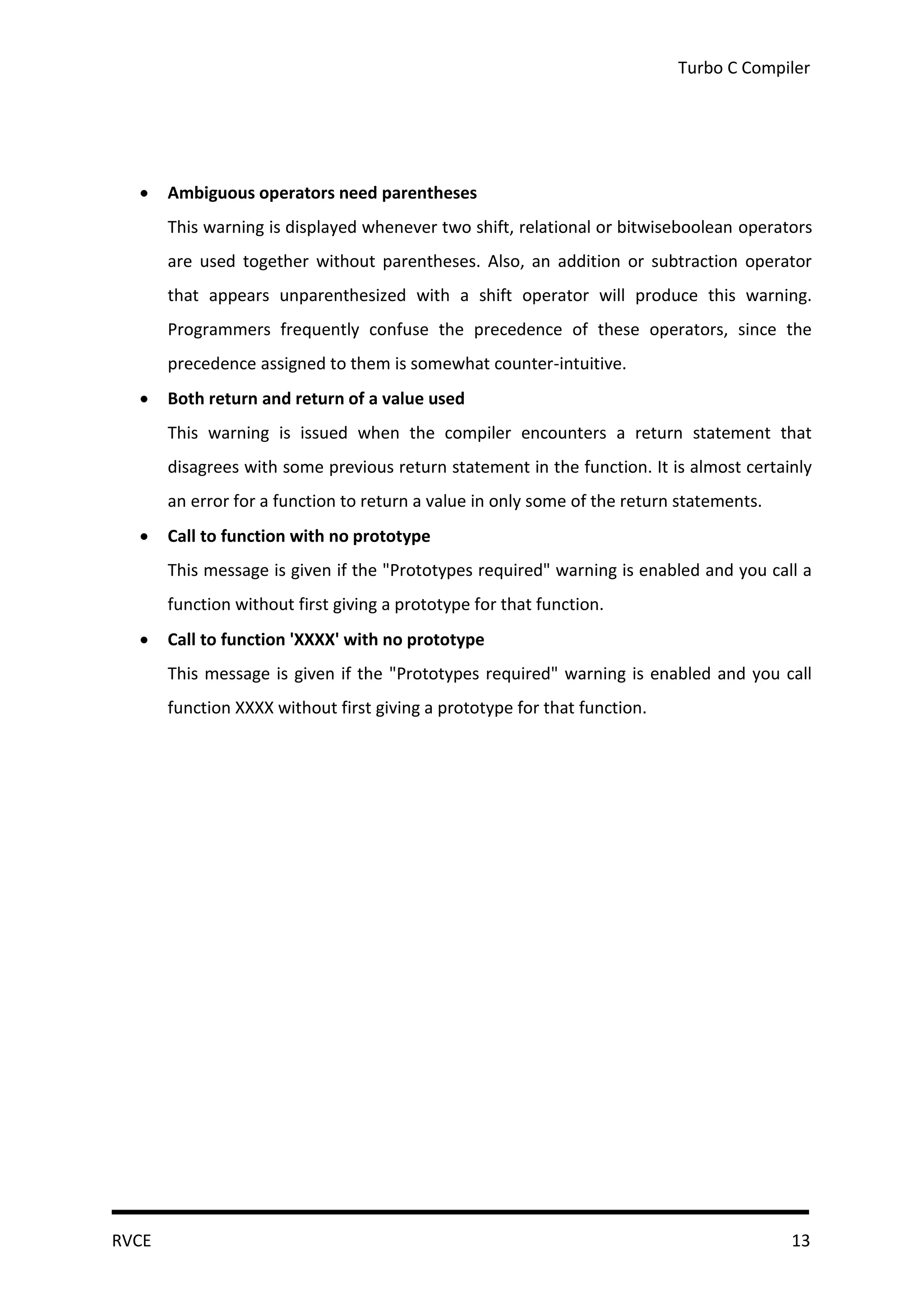 Turbo C Compiler




      Ambiguous operators need parentheses
       This warning is displayed whenever two shift, relational or bitwiseboolean operators
       are used together without parentheses. Also, an addition or subtraction operator
       that appears unparenthesized with a shift operator will produce this warning.
       Programmers frequently confuse the precedence of these operators, since the
       precedence assigned to them is somewhat counter-intuitive.
      Both return and return of a value used
       This warning is issued when the compiler encounters a return statement that
       disagrees with some previous return statement in the function. It is almost certainly
       an error for a function to return a value in only some of the return statements.
      Call to function with no prototype
       This message is given if the "Prototypes required" warning is enabled and you call a
       function without first giving a prototype for that function.
      Call to function 'XXXX' with no prototype
       This message is given if the "Prototypes required" warning is enabled and you call
       function XXXX without first giving a prototype for that function.




RVCE                                                                                      13
 
