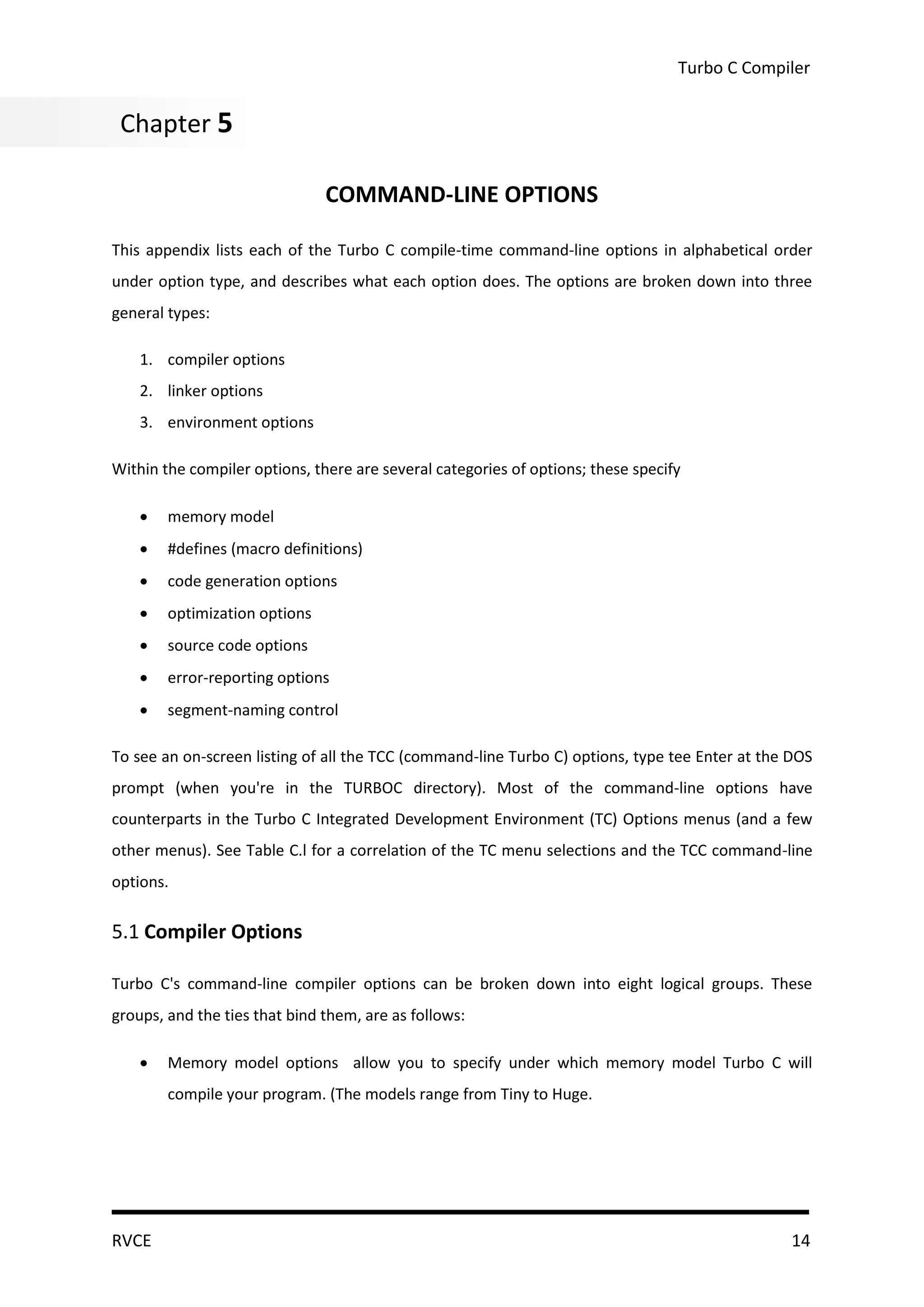 Turbo C Compiler


 Chapter 5
Chapter 5

                               COMMAND-LINE OPTIONS

This appendix lists each of the Turbo C compile-time command-line options in alphabetical order
under option type, and describes what each option does. The options are broken down into three
general types:

    1. compiler options
    2. linker options
    3. environment options

Within the compiler options, there are several categories of options; these specify

       memory model
       #defines (macro definitions)
       code generation options
       optimization options
       source code options
       error-reporting options
       segment-naming control

To see an on-screen listing of all the TCC (command-line Turbo C) options, type tee Enter at the DOS
prompt (when you're in the TURBOC directory). Most of the command-line options have
counterparts in the Turbo C Integrated Development Environment (TC) Options menus (and a few
other menus). See Table C.l for a correlation of the TC menu selections and the TCC command-line
options.

5.1 Compiler Options

Turbo C's command-line compiler options can be broken down into eight logical groups. These
groups, and the ties that bind them, are as follows:

       Memory model options allow you to specify under which memory model Turbo C will
        compile your program. (The models range from Tiny to Huge.




RVCE                                                                                             14
 