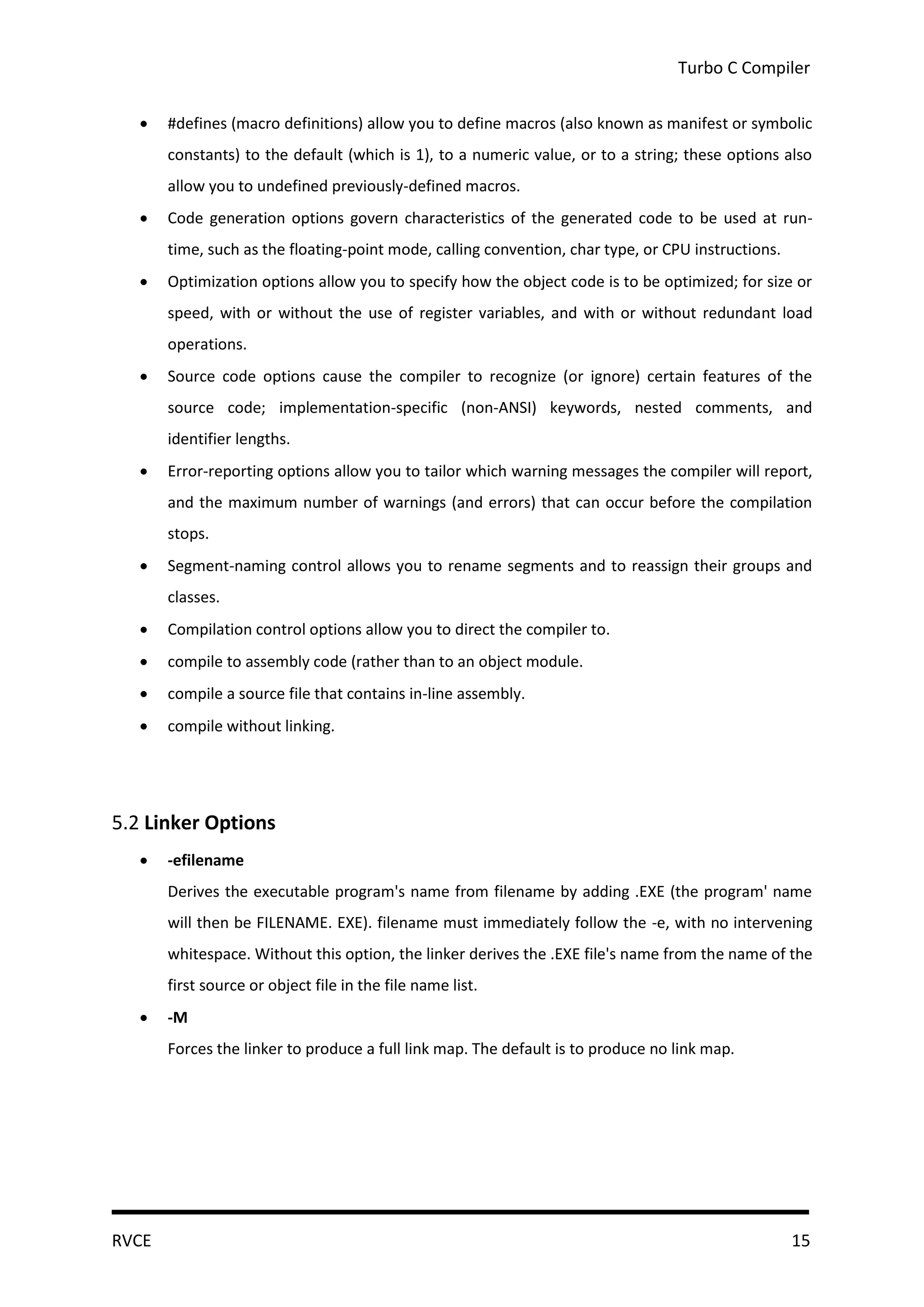 Turbo C Compiler

      #defines (macro definitions) allow you to define macros (also known as manifest or symbolic
       constants) to the default (which is 1), to a numeric value, or to a string; these options also
       allow you to undefined previously-defined macros.
      Code generation options govern characteristics of the generated code to be used at run-
       time, such as the floating-point mode, calling convention, char type, or CPU instructions.
      Optimization options allow you to specify how the object code is to be optimized; for size or
       speed, with or without the use of register variables, and with or without redundant load
       operations.
      Source code options cause the compiler to recognize (or ignore) certain features of the
       source code; implementation-specific (non-ANSI) keywords, nested comments, and
       identifier lengths.
      Error-reporting options allow you to tailor which warning messages the compiler will report,
       and the maximum number of warnings (and errors) that can occur before the compilation
       stops.
      Segment-naming control allows you to rename segments and to reassign their groups and
       classes.
      Compilation control options allow you to direct the compiler to.
      compile to assembly code (rather than to an object module.
      compile a source file that contains in-line assembly.
      compile without linking.




5.2 Linker Options
      -efilename
       Derives the executable program's name from filename by adding .EXE (the program' name
       will then be FILENAME. EXE). filename must immediately follow the -e, with no intervening
       whitespace. Without this option, the linker derives the .EXE file's name from the name of the
       first source or object file in the file name list.
      -M
       Forces the linker to produce a full link map. The default is to produce no link map.




RVCE                                                                                                15
 