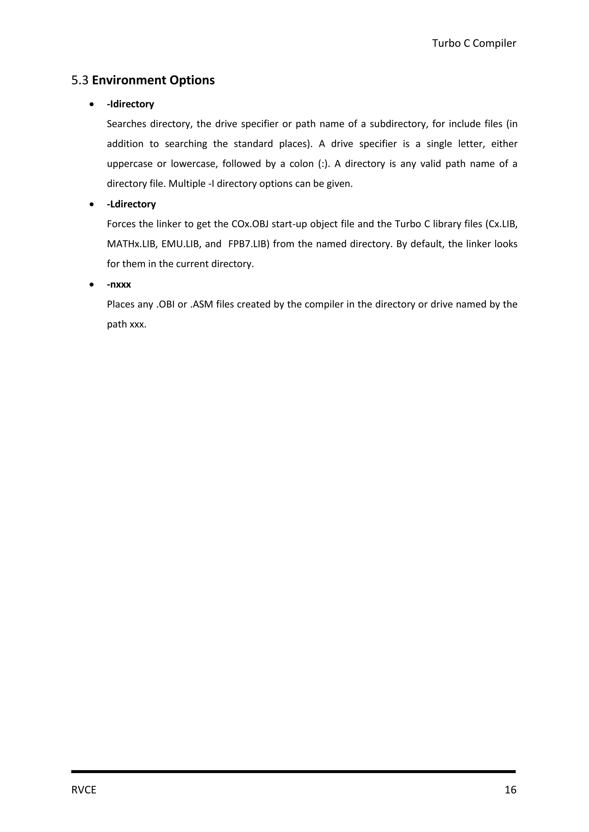 Turbo C Compiler


5.3 Environment Options
      -Idirectory
       Searches directory, the drive specifier or path name of a subdirectory, for include files (in
       addition to searching the standard places). A drive specifier is a single letter, either
       uppercase or lowercase, followed by a colon (:). A directory is any valid path name of a
       directory file. Multiple -I directory options can be given.
      -Ldirectory
       Forces the linker to get the COx.OBJ start-up object file and the Turbo C library files (Cx.LIB,
       MATHx.LIB, EMU.LIB, and FPB7.LIB) from the named directory. By default, the linker looks
       for them in the current directory.
      -nxxx
       Places any .OBI or .ASM files created by the compiler in the directory or drive named by the
       path xxx.




RVCE                                                                                               16
 