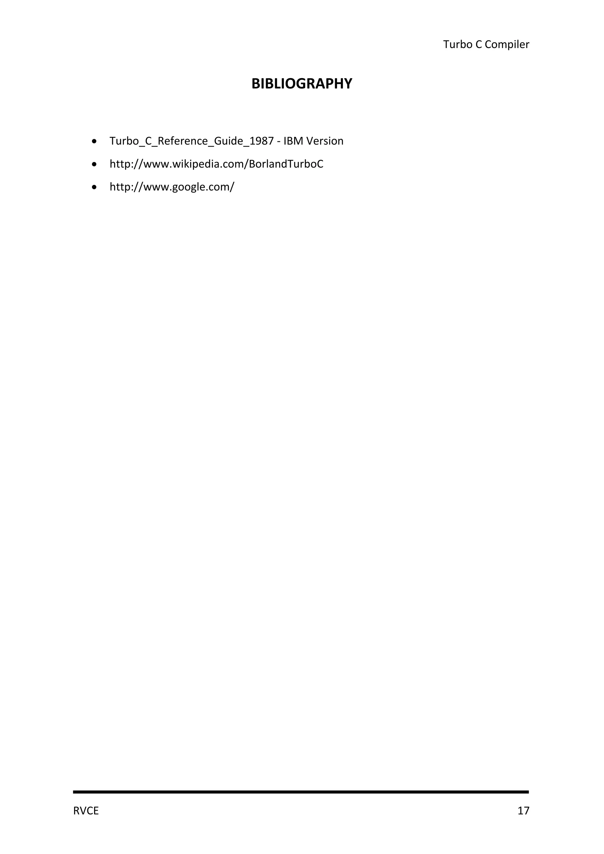 Turbo C Compiler


                                BIBLIOGRAPHY


      Turbo_C_Reference_Guide_1987 - IBM Version
      http://www.wikipedia.com/BorlandTurboC
      http://www.google.com/




RVCE                                                             17
 