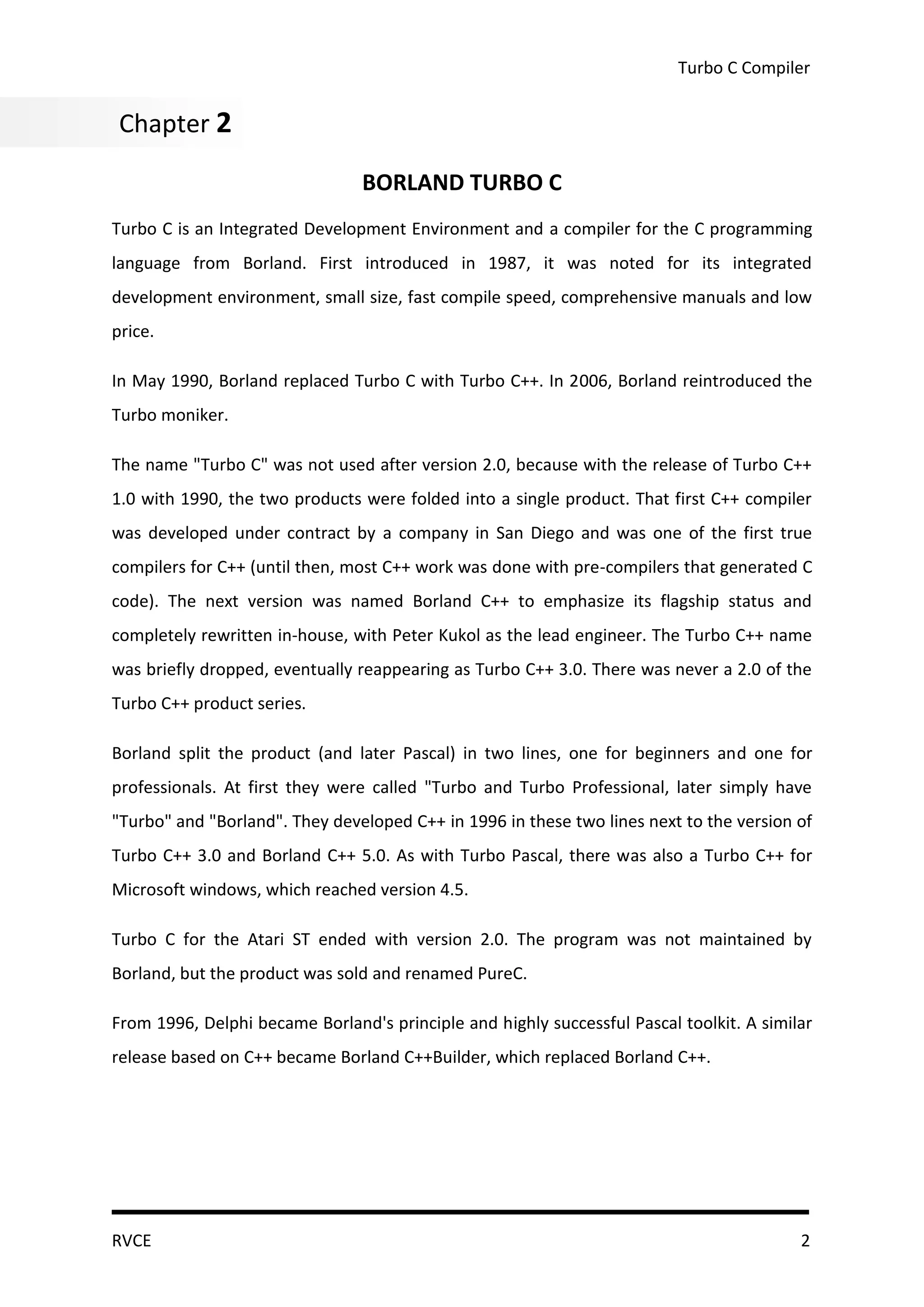 Turbo C Compiler


Chapter 2
Chapter 2
                                BORLAND TURBO C
Turbo C is an Integrated Development Environment and a compiler for the C programming
language from Borland. First introduced in 1987, it was noted for its integrated
development environment, small size, fast compile speed, comprehensive manuals and low
price.

In May 1990, Borland replaced Turbo C with Turbo C++. In 2006, Borland reintroduced the
Turbo moniker.

The name "Turbo C" was not used after version 2.0, because with the release of Turbo C++
1.0 with 1990, the two products were folded into a single product. That first C++ compiler
was developed under contract by a company in San Diego and was one of the first true
compilers for C++ (until then, most C++ work was done with pre-compilers that generated C
code). The next version was named Borland C++ to emphasize its flagship status and
completely rewritten in-house, with Peter Kukol as the lead engineer. The Turbo C++ name
was briefly dropped, eventually reappearing as Turbo C++ 3.0. There was never a 2.0 of the
Turbo C++ product series.

Borland split the product (and later Pascal) in two lines, one for beginners and one for
professionals. At first they were called "Turbo and Turbo Professional, later simply have
"Turbo" and "Borland". They developed C++ in 1996 in these two lines next to the version of
Turbo C++ 3.0 and Borland C++ 5.0. As with Turbo Pascal, there was also a Turbo C++ for
Microsoft windows, which reached version 4.5.

Turbo C for the Atari ST ended with version 2.0. The program was not maintained by
Borland, but the product was sold and renamed PureC.

From 1996, Delphi became Borland's principle and highly successful Pascal toolkit. A similar
release based on C++ became Borland C++Builder, which replaced Borland C++.




RVCE                                                                                      2
 