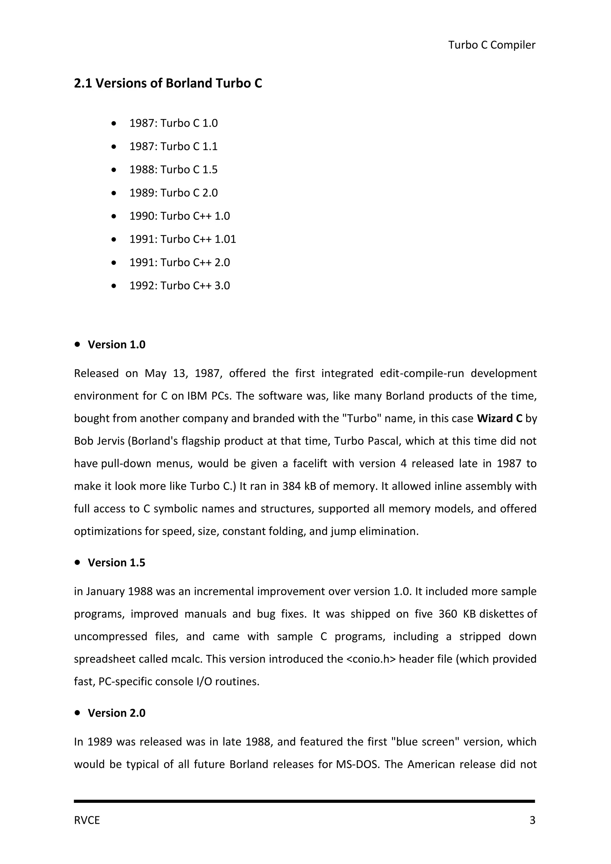 Turbo C Compiler


2.1 Versions of Borland Turbo C

          1987: Turbo C 1.0
          1987: Turbo C 1.1
          1988: Turbo C 1.5
          1989: Turbo C 2.0
          1990: Turbo C++ 1.0
          1991: Turbo C++ 1.01
          1991: Turbo C++ 2.0
          1992: Turbo C++ 3.0



 Version 1.0
Released on May 13, 1987, offered the first integrated edit-compile-run development
environment for C on IBM PCs. The software was, like many Borland products of the time,
bought from another company and branded with the "Turbo" name, in this case Wizard C by
Bob Jervis (Borland's flagship product at that time, Turbo Pascal, which at this time did not
have pull-down menus, would be given a facelift with version 4 released late in 1987 to
make it look more like Turbo C.) It ran in 384 kB of memory. It allowed inline assembly with
full access to C symbolic names and structures, supported all memory models, and offered
optimizations for speed, size, constant folding, and jump elimination.

 Version 1.5
in January 1988 was an incremental improvement over version 1.0. It included more sample
programs, improved manuals and bug fixes. It was shipped on five 360 KB diskettes of
uncompressed files, and came with sample C programs, including a stripped down
spreadsheet called mcalc. This version introduced the <conio.h> header file (which provided
fast, PC-specific console I/O routines.

 Version 2.0
In 1989 was released was in late 1988, and featured the first "blue screen" version, which
would be typical of all future Borland releases for MS-DOS. The American release did not



RVCE                                                                                       3
 
