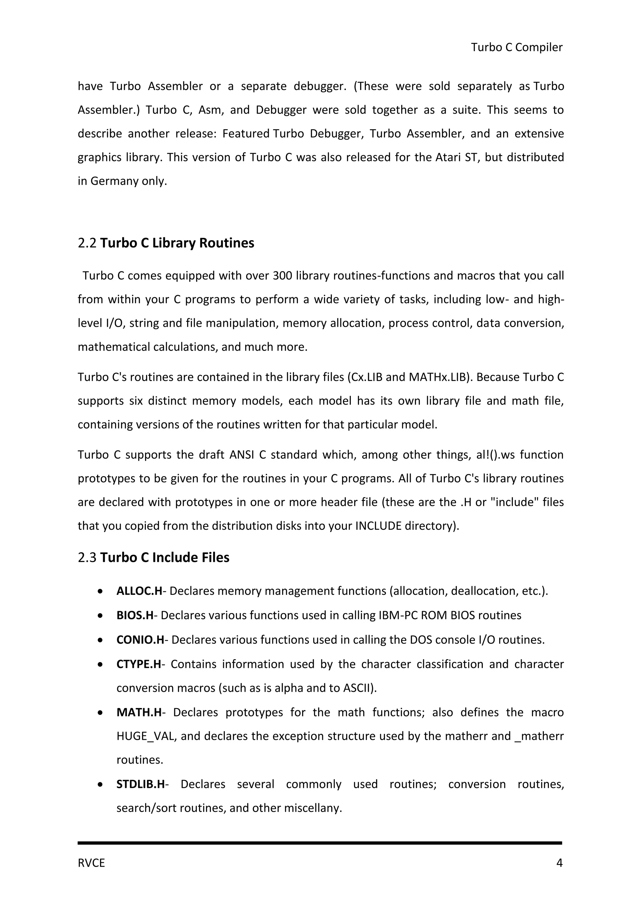 Turbo C Compiler


have Turbo Assembler or a separate debugger. (These were sold separately as Turbo
Assembler.) Turbo C, Asm, and Debugger were sold together as a suite. This seems to
describe another release: Featured Turbo Debugger, Turbo Assembler, and an extensive
graphics library. This version of Turbo C was also released for the Atari ST, but distributed
in Germany only.



2.2 Turbo C Library Routines

Turbo C comes equipped with over 300 library routines-functions and macros that you call
from within your C programs to perform a wide variety of tasks, including low- and high-
level I/O, string and file manipulation, memory allocation, process control, data conversion,
mathematical calculations, and much more.

Turbo C's routines are contained in the library files (Cx.LIB and MATHx.LIB). Because Turbo C
supports six distinct memory models, each model has its own library file and math file,
containing versions of the routines written for that particular model.

Turbo C supports the draft ANSI C standard which, among other things, al!().ws function
prototypes to be given for the routines in your C programs. All of Turbo C's library routines
are declared with prototypes in one or more header file (these are the .H or "include" files
that you copied from the distribution disks into your INCLUDE directory).

2.3 Turbo C Include Files

      ALLOC.H- Declares memory management functions (allocation, deallocation, etc.).
      BIOS.H- Declares various functions used in calling IBM-PC ROM BIOS routines
      CONIO.H- Declares various functions used in calling the DOS console I/O routines.
      CTYPE.H- Contains information used by the character classification and character
       conversion macros (such as is alpha and to ASCII).
      MATH.H- Declares prototypes for the math functions; also defines the macro
       HUGE_VAL, and declares the exception structure used by the matherr and _matherr
       routines.
      STDLIB.H- Declares several commonly used routines; conversion routines,
       search/sort routines, and other miscellany.



RVCE                                                                                       4
 