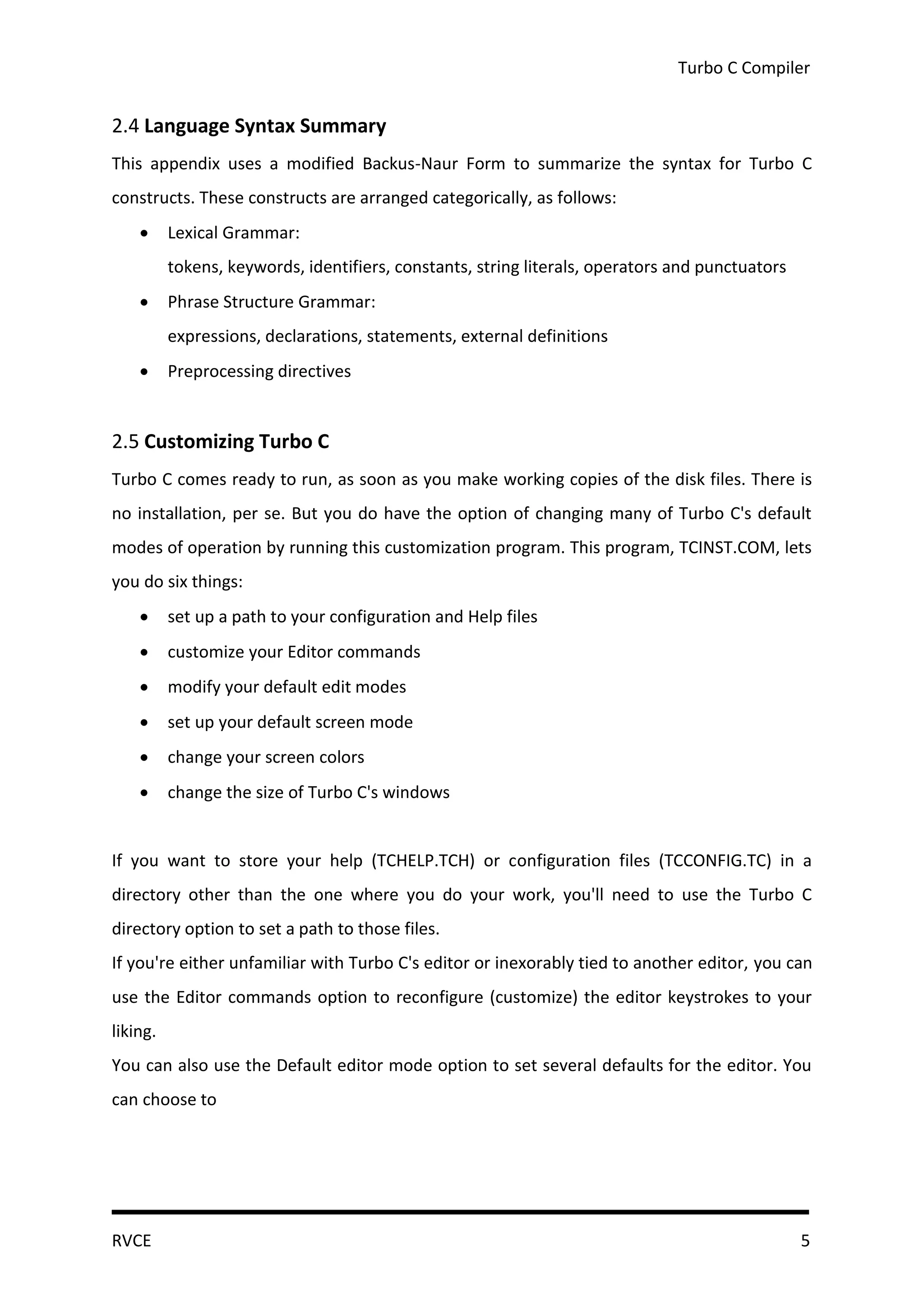 Turbo C Compiler


2.4 Language Syntax Summary
This appendix uses a modified Backus-Naur Form to summarize the syntax for Turbo C
constructs. These constructs are arranged categorically, as follows:
         Lexical Grammar:
          tokens, keywords, identifiers, constants, string literals, operators and punctuators
         Phrase Structure Grammar:
          expressions, declarations, statements, external definitions
         Preprocessing directives


2.5 Customizing Turbo C
Turbo C comes ready to run, as soon as you make working copies of the disk files. There is
no installation, per se. But you do have the option of changing many of Turbo C's default
modes of operation by running this customization program. This program, TCINST.COM, lets
you do six things:
         set up a path to your configuration and Help files
         customize your Editor commands
         modify your default edit modes
         set up your default screen mode
         change your screen colors
         change the size of Turbo C's windows


If you want to store your help (TCHELP.TCH) or configuration files (TCCONFIG.TC) in a
directory other than the one where you do your work, you'll need to use the Turbo C
directory option to set a path to those files.
If you're either unfamiliar with Turbo C's editor or inexorably tied to another editor, you can
use the Editor commands option to reconfigure (customize) the editor keystrokes to your
liking.
You can also use the Default editor mode option to set several defaults for the editor. You
can choose to




RVCE                                                                                             5
 