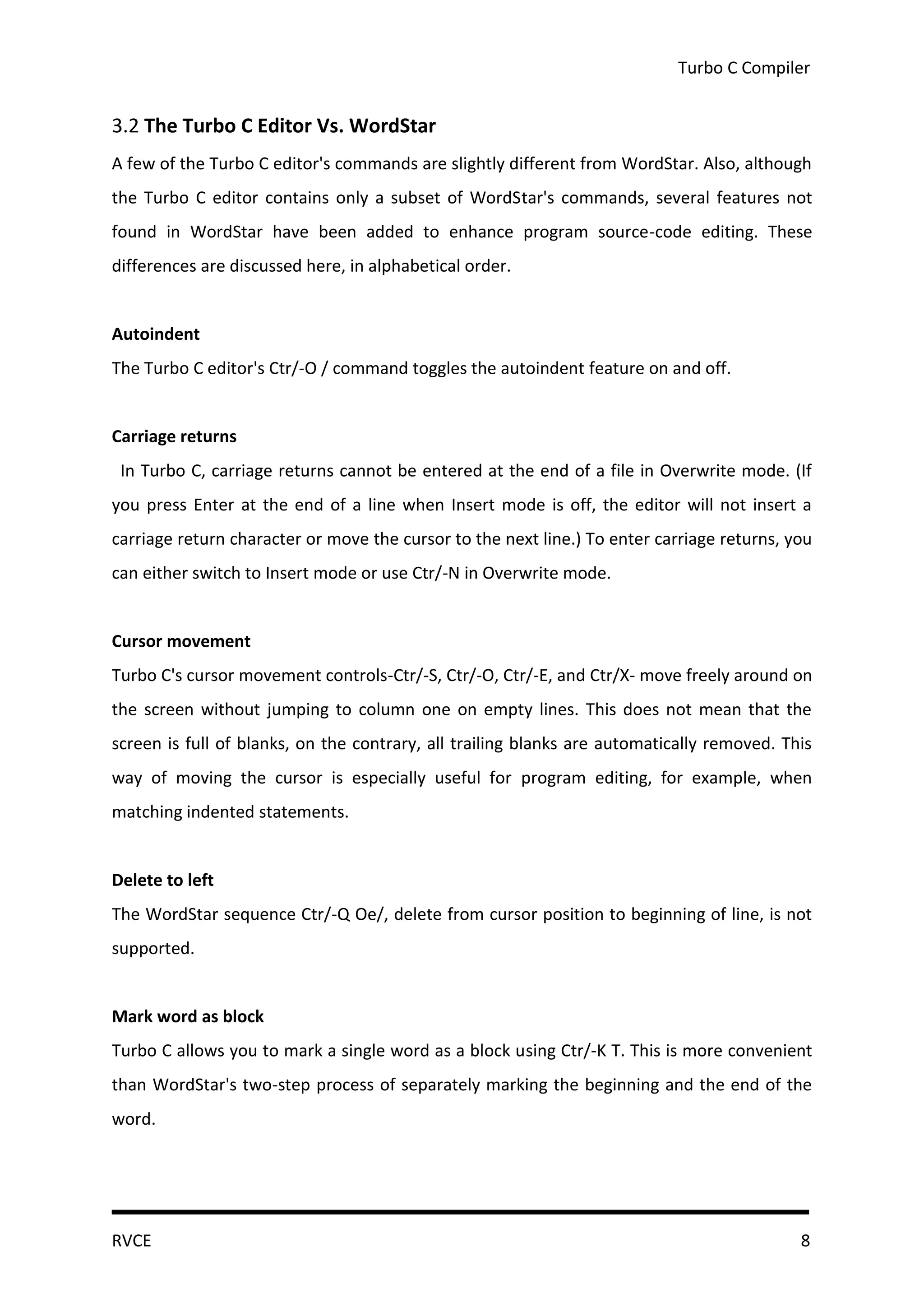 Turbo C Compiler


3.2 The Turbo C Editor Vs. WordStar
A few of the Turbo C editor's commands are slightly different from WordStar. Also, although
the Turbo C editor contains only a subset of WordStar's commands, several features not
found in WordStar have been added to enhance program source-code editing. These
differences are discussed here, in alphabetical order.


Autoindent
The Turbo C editor's Ctr/-O / command toggles the autoindent feature on and off.


Carriage returns
 In Turbo C, carriage returns cannot be entered at the end of a file in Overwrite mode. (If
you press Enter at the end of a line when Insert mode is off, the editor will not insert a
carriage return character or move the cursor to the next line.) To enter carriage returns, you
can either switch to Insert mode or use Ctr/-N in Overwrite mode.


Cursor movement
Turbo C's cursor movement controls-Ctr/-S, Ctr/-O, Ctr/-E, and Ctr/X- move freely around on
the screen without jumping to column one on empty lines. This does not mean that the
screen is full of blanks, on the contrary, all trailing blanks are automatically removed. This
way of moving the cursor is especially useful for program editing, for example, when
matching indented statements.


Delete to left
The WordStar sequence Ctr/-Q Oe/, delete from cursor position to beginning of line, is not
supported.


Mark word as block
Turbo C allows you to mark a single word as a block using Ctr/-K T. This is more convenient
than WordStar's two-step process of separately marking the beginning and the end of the
word.




RVCE                                                                                        8
 