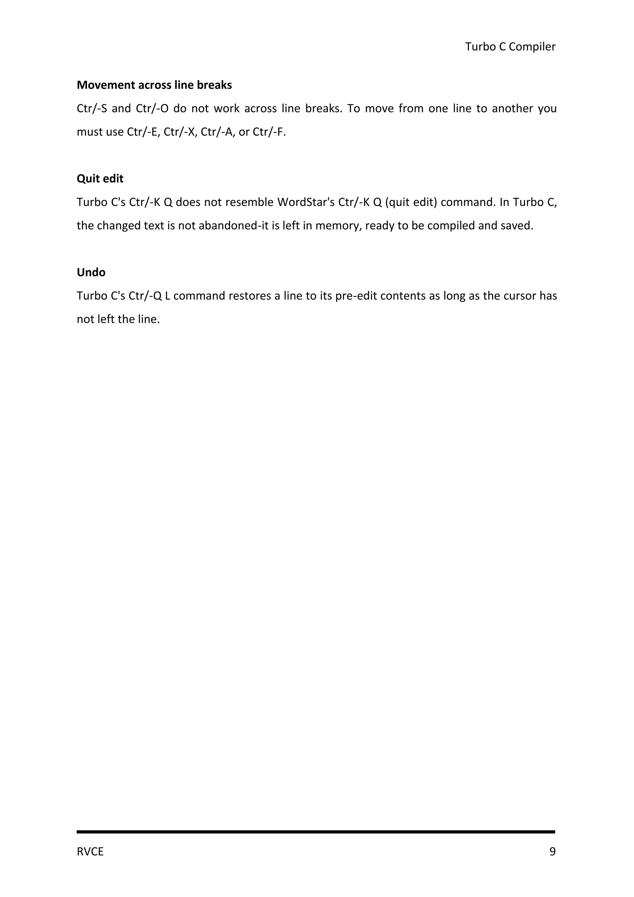 Turbo C Compiler


Movement across line breaks
Ctr/-S and Ctr/-O do not work across line breaks. To move from one line to another you
must use Ctr/-E, Ctr/-X, Ctr/-A, or Ctr/-F.


Quit edit
Turbo C's Ctr/-K Q does not resemble WordStar's Ctr/-K Q (quit edit) command. In Turbo C,
the changed text is not abandoned-it is left in memory, ready to be compiled and saved.


Undo
Turbo C's Ctr/-Q L command restores a line to its pre-edit contents as long as the cursor has
not left the line.




RVCE                                                                                       9
 