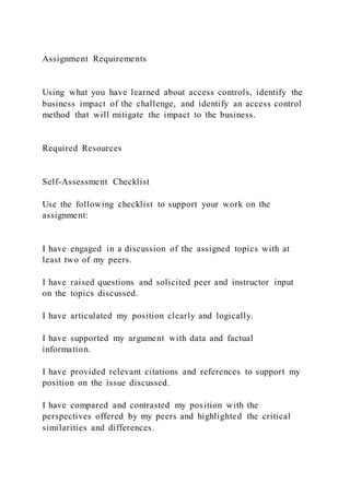 Assignment Requirements
Using what you have learned about access controls, identify the
business impact of the challenge, and identify an access control
method that will mitigate the impact to the business.
Required Resources
Self-Assessment Checklist
Use the following checklist to support your work on the
assignment:
I have engaged in a discussion of the assigned topics with at
least two of my peers.
I have raised questions and solicited peer and instructor input
on the topics discussed.
I have articulated my position clearly and logically.
I have supported my argument with data and factual
information.
I have provided relevant citations and references to support my
position on the issue discussed.
I have compared and contrasted my position with the
perspectives offered by my peers and highlighted the critical
similarities and differences.
 
