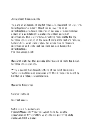 Assignment Requirements
You are an experienced digital forensics specialist for DigiFirm
Investigation Company. DigiFirm is involved in an
investigation of a large corporation accused of unauthorized
access of a competitor's database to obtain customer
information. The DigiFirm team will be responsible for the
forensic investigation of the seized computers that are running
Linux.Chris, your team leader, has asked you to research
information and tools that the team can use during the
investigations.
For this assignment:
Research websites that provide information or tools for Linux
forensic investigations.
Write a report that describes three of the most promising
websites in detail and discusses why these resources might be
helpful in a forensic examination.
Required Resources
Course textbook
Internet access
Submission Requirements
Format:Microsoft WordFont:Arial, Size 12, double-
spaceCitation Style:Follow your school's preferred style
guideLength:1-2 pages
 