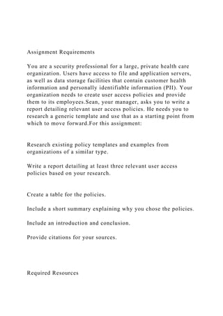 Assignment Requirements
You are a security professional for a large, private health care
organization. Users have access to file and application servers,
as well as data storage facilities that contain customer health
information and personally identifiable information (PII). Your
organization needs to create user access policies and provide
them to its employees.Sean, your manager, asks you to write a
report detailing relevant user access policies. He needs you to
research a generic template and use that as a starting point from
which to move forward.For this assignment:
Research existing policy templates and examples from
organizations of a similar type.
Write a report detailing at least three relevant user access
policies based on your research.
Create a table for the policies.
Include a short summary explaining why you chose the policies.
Include an introduction and conclusion.
Provide citations for your sources.
Required Resources
 