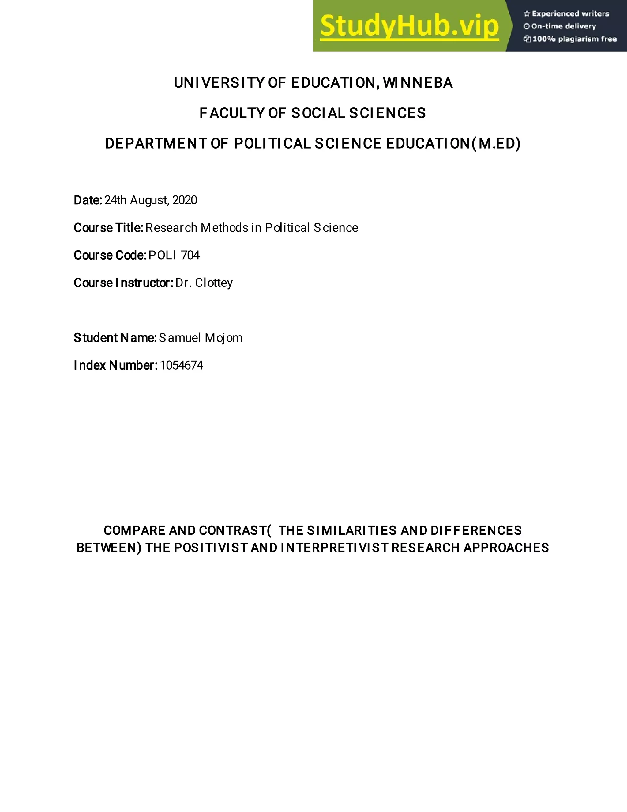 UNI VERSI TY OF EDUCATI ON, WI NNEBA
F ACULTY OF SOCI AL SCI ENCES
DEPARTMENT OF POLI TI CAL SCI ENCE EDUCATI ON( M.ED)
Date:24th August, 2020
Course Title:Research Methods in Political Science
Course Code:POLI 704
Course I nstructor:Dr. Clottey
Student Name:Samuel Mojom
I ndex Number:1054674
COMPARE AND CONTRAST( THE SI MI LARI TI ES AND DI F F ERENCES
BETWEEN) THE POSI TI VI ST AND I NTERPRETI VI ST RESEARCH APPROACHES
 