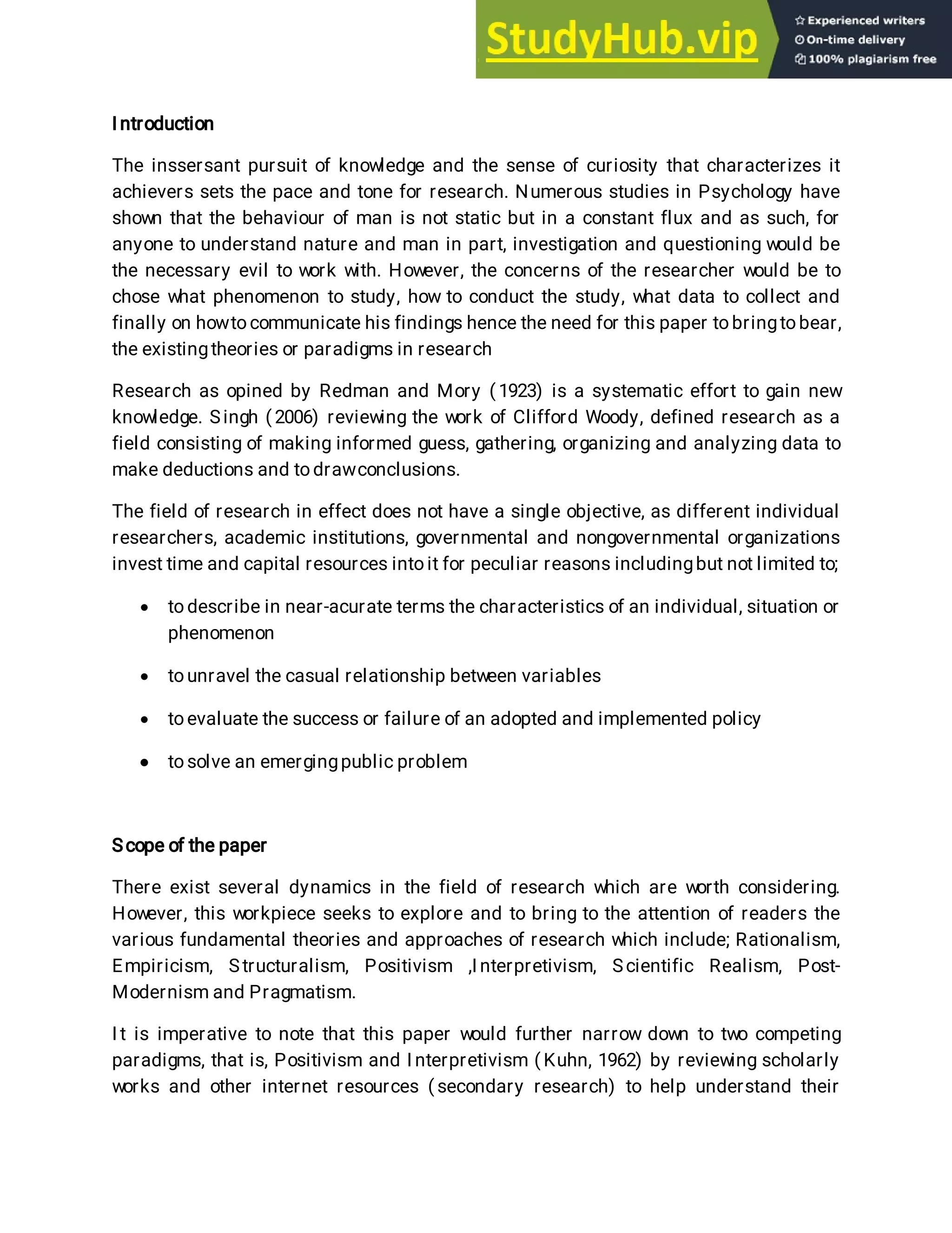 I ntroduction
The inssersant pursuit of knowledge and the sense of curiosity that characterizes it
achievers sets the pace and tone for research. Numerous studies in Psychology have
shown that the behaviour of man is not static but in a constant flux and as such, for
anyone to understand nature and man in part, investigation and questioning would be
the necessary evil to work with. However, the concerns of the researcher would be to
chose what phenomenon to study, how to conduct the study, what data to collect and
finally on howto communicate his findings hence the need for this paper tobringtobear,
the existingtheories or paradigms in research
Research as opined by Redman and Mory ( 1923) is a systematic effort to gain new
knowledge. Singh ( 2006) reviewing the work of Clifford Woody, defined research as a
field consisting of making informed guess, gathering, organizing and analyzing data to
make deductions and todrawconclusions.
The field of research in effect does not have a single objective, as different individual
researchers, academic institutions, governmental and nongovernmental organizations
invest time and capital resources into it for peculiar reasons includingbut not limited to;
 to describe in near-acurate terms the characteristics of an individual, situation or
phenomenon
 tounravel the casual relationship between variables
 toevaluate the success or failure of an adopted and implemented policy
 tosolve an emergingpublic problem
Scope of the paper
There exist several dynamics in the field of research which are worth considering.
However, this workpiece seeks to explore and to bring to the attention of readers the
various fundamental theories and approaches of research which include; Rationalism,
Empiricism, Structuralism, Positivism ,I nterpretivism, Scientific Realism, Post-
Modernism and Pragmatism.
I t is imperative to note that this paper would further narrow down to two competing
paradigms, that is, Positivism and I nterpretivism ( Kuhn, 1962) by reviewing scholarly
works and other internet resources ( secondary research) to help understand their
 