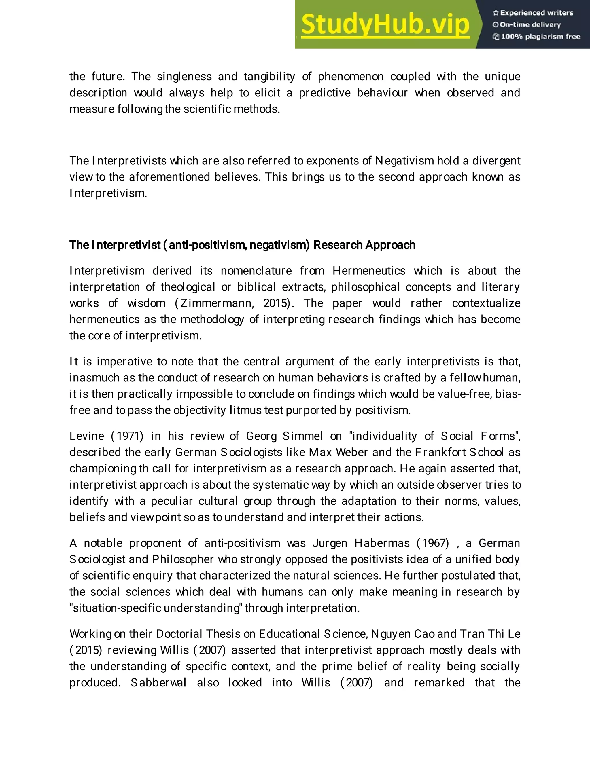 the future. The singleness and tangibility of phenomenon coupled with the unique
description would always help to elicit a predictive behaviour when observed and
measure followingthe scientific methods.
The I nterpretivists which are also referred to exponents of Negativism hold a divergent
view to the aforementioned believes. This brings us to the second approach known as
I nterpretivism.
The I nterpretivist ( anti-positivism, negativism) Research Approach
I nterpretivism derived its nomenclature from Hermeneutics which is about the
interpretation of theological or biblical extracts, philosophical concepts and literary
works of wisdom ( Zimmermann, 2015). The paper would rather contextualize
hermeneutics as the methodology of interpreting research findings which has become
the core of interpretivism.
I t is imperative to note that the central argument of the early interpretivists is that,
inasmuch as the conduct of research on human behaviors is crafted by a fellowhuman,
it is then practically impossible to conclude on findings which would be value-free, bias-
free and topass the objectivity litmus test purported by positivism.
Levine ( 1971) in his review of Georg Simmel on "individuality of Social F orms",
described the early German Sociologists like Max Weber and the F rankfort School as
championing th call for interpretivism as a research approach. He again asserted that,
interpretivist approach is about the systematic way by which an outside observer tries to
identify with a peculiar cultural group through the adaptation to their norms, values,
beliefs and viewpoint so as to understand and interpret their actions.
A notable proponent of anti-positivism was Jurgen Habermas ( 1967) , a German
Sociologist and Philosopher who strongly opposed the positivists idea of a unified body
of scientific enquiry that characterized the natural sciences. He further postulated that,
the social sciences which deal with humans can only make meaning in research by
"situation-specific understanding" through interpretation.
Working on their Doctorial Thesis on Educational Science, Nguyen Cao and Tran Thi Le
( 2015) reviewing Willis ( 2007) asserted that interpretivist approach mostly deals with
the understanding of specific context, and the prime belief of reality being socially
produced. Sabberwal also looked into Willis ( 2007) and remarked that the
 