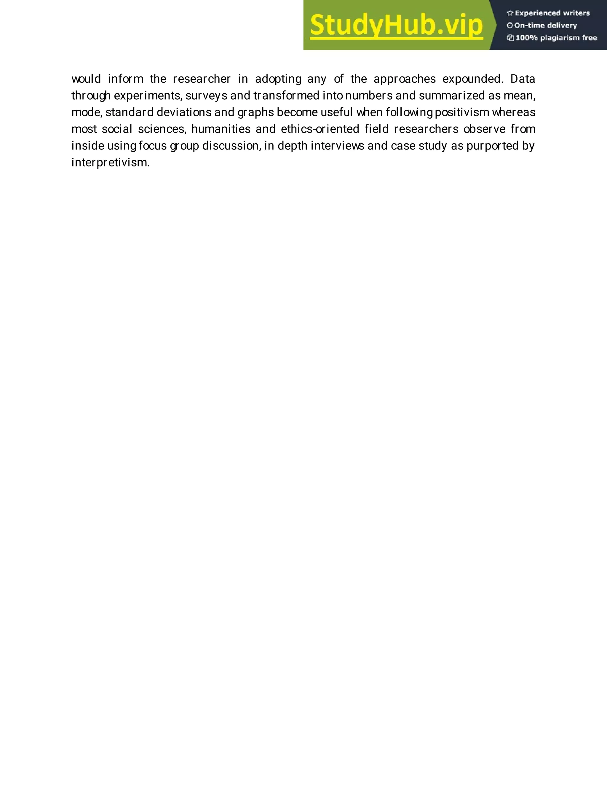 would inform the researcher in adopting any of the approaches expounded. Data
through experiments, surveys and transformed into numbers and summarized as mean,
mode, standard deviations and graphs become useful when followingpositivism whereas
most social sciences, humanities and ethics-oriented field researchers observe from
inside using focus group discussion, in depth interviews and case study as purported by
interpretivism.
 