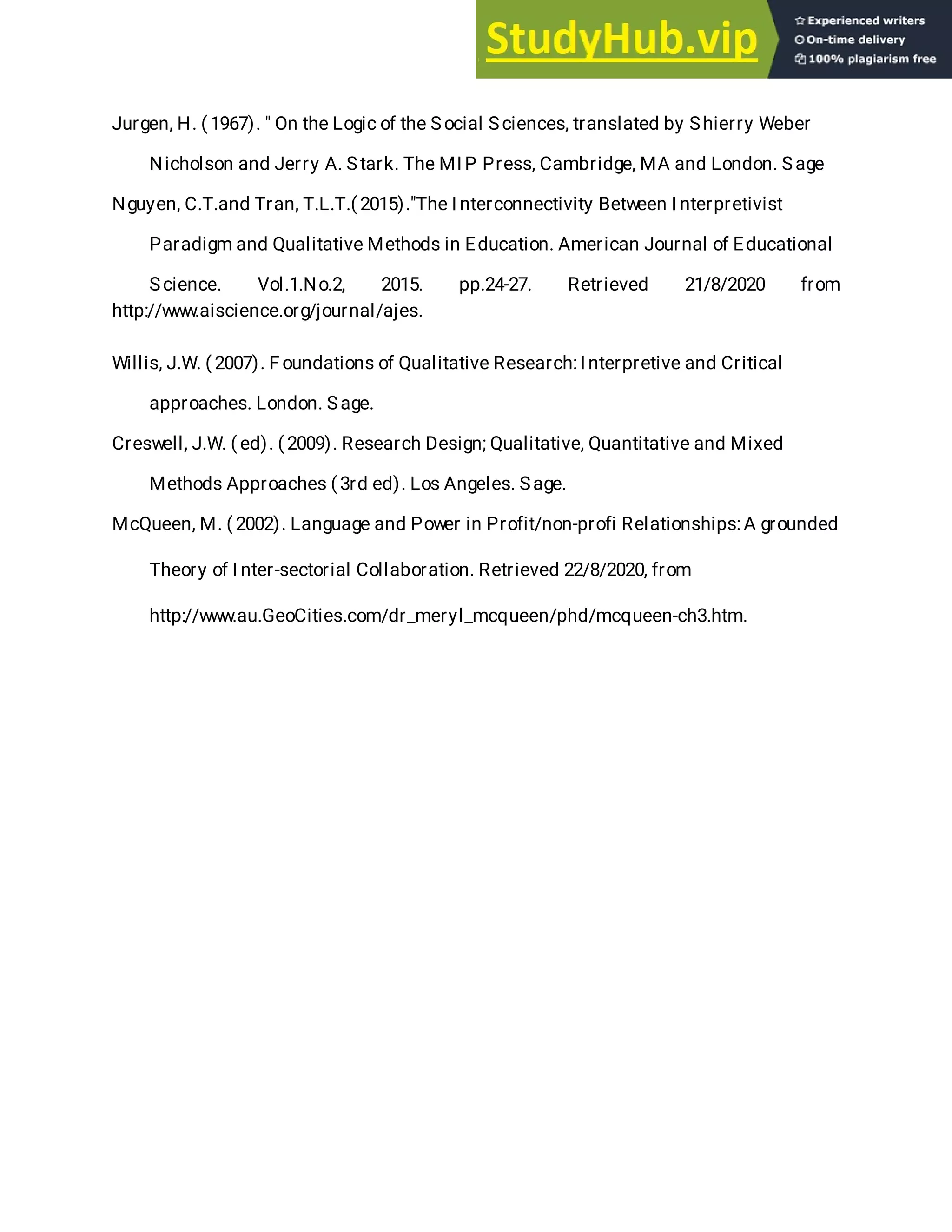 Jurgen, H. ( 1967). " On the Logic of the Social Sciences, translated by Shierry Weber
Nicholson and Jerry A. Stark. The MI P Press, Cambridge, MA and London. Sage
Nguyen, C.T.and Tran, T.L.T.( 2015)."The I nterconnectivity Between I nterpretivist
Paradigm and Qualitative Methods in Education. American Journal of Educational
Science. Vol.1.No.2, 2015. pp.24-27. Retrieved 21/8/2020 from
http://www.aiscience.org/journal/ajes.
Willis, J.W. ( 2007). F oundations of Qualitative Research:I nterpretive and Critical
approaches. London. Sage.
Creswell, J.W. ( ed). ( 2009). Research Design; Qualitative, Quantitative and Mixed
Methods Approaches ( 3rd ed). Los Angeles. Sage.
McQueen, M. ( 2002). Language and Power in Profit/non-profi Relationships:A grounded
Theory of I nter-sectorial Collaboration. Retrieved 22/8/2020, from
http://www.au.GeoCities.com/dr_meryl_mcqueen/phd/mcqueen-ch3.htm.
 