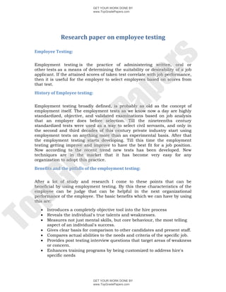 GET YOUR WORK DONE BY
                                www.TopGradePapers.com




               Research	paper	on	employee	testing	
  

 Employee	Testing:	




                                             rs
  

 Employment testing is the practice of administering written, oral or
 other tests as a means of determining the suitability or desirability of a job
 applicant. If the attained scores of taken test correlate with job performance,




                                          pe
 then it is useful for the employer to select employees based on scores from
 that test.

 History	of	Employee	testing:	
  




                            Pa
 Employment testing broadly defined, is probably as old as the concept of
 employment itself. The employment tests as we know now a day are highly
 standardized, objective, and validated examinations based on job analysis
 that an employer does before selection. Till the nineteenths century
 standardized tests were used as a way to select civil servants, and only in
 the second and third decades of this century private industry start using
             de
 employment tests on anything more than an experimental basis. After that
 the employment testing starts developing. Till this time the employment
 testing getting improve and improve to have the best fit for a job position.
 Now according to the recent trend new tests has been developed. New
 techniques are in the market that it has become very easy for any
 ra

 organization to adopt this practice.

 Benefits	and	the	pitfalls	of	the	employment	testing:	
  
pG


 After a lot of study and research I come to these points that can be
 beneficial by using employment testing. By this these characteristics of the
 employee can be judge that can be helpful in the next organizational
 performance of the employee. The basic benefits which we can have by using
 this are:

        Introduces a completely objective tool into the hire process
To




        Reveals the individual's true talents and weaknesses.
        Measures not just mental skills, but core behaviour, the most telling
         aspect of an individual's success.
        Gives clear basis for comparison to other candidates and present staff.
        Compares actual abilities to the needs and criteria of the specific job.
        Provides post testing interview questions that target areas of weakness
         or concern.
        Enhances training programs by being customized to address hire's
         specific needs




                                GET YOUR WORK DONE BY
                                www.TopGradePapers.com
 