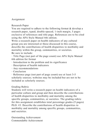 Assignment
Research Paper
You are required to adhere to the following format & develop a
research paper, typed, double-spaced, 1-inch margin, 5 pages
exclusive of references and title page. References are to be cited
using the APA Style Manual 6th edition.
Write a research paper on health indicators of any cultural
group you are interested or those discussed in this course,
describe the contributions of health disparities to morbidity and
mortality within the group, communities, or societies.
Be sure to include:
· Title Page (not part of the page count) use APA Style Manual
6th edition for format
· Introduction to the problem and its significance
· Description of health indicators
· Any recommendations
· Conclusion
· Reference page (not part of page count) use at least 3-5
scholarly sources; websites may be included but are not to be
included as scholarly sources.
Grading Rubric
Students will write a research paper on health indicators of a
particular culture and group and then describe the contributions
of health disparities to morbidity and mortality among the
specific groups, communities, or societies. The grading rubric
for this assignment establishes total percentage grades (5 pages)
PLO: #3. Describe the contributions of health disparities to
morbidity and mortality among specific groups, communities,
and societies.
Outstanding Achievement
Commendable Achievement
 