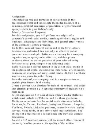 Assignment
: Research the role and purposes of social media in the
professional world and investigate the media presence of a
company, political campaign, organization, or governmental
agency related to your field of study.
Primary Discussion Response:
For this assignment, you will perform an analysis of a
company’s use of social media, searching for the strengths and
weakness, advantages and liabilities, and general effectiveness
of the company’s online presence.
To do this, conduct research online and in the CTU Library
databases to understand how and why an effective online
presence across multiple platforms is necessary for a company,
organization, or agency to be effective, and then present
evidence about the online presence of your selected entity.
For your initial post, complete the following steps:
Explore at least 4 sources related to the use of social media in
the professional world, including the importance, effectiveness,
concerns, or strategies of using social media. At least 2 of those
sources must come from the library.
State the name of your company, and in a couple sentences,
explain your interest in the entity.
Create a correct APA citation for each of the sources, and under
that citation, provide a 2–3 sentence summary of each article’s
main ideas
Select and examine 3 of your chosen entity’s media platforms,
which must include its Web site, and list those platforms.
Platforms to evaluate besides social media sites may include,
for example, Twitter, Facebook, Instagram, Pinterest, Snapchat,
YouTube, Twitch, LinkedIn, podcasts, interactive chats, online
surveys, video feeds, or any other social media platform. The
absence of a presence on a social media site may also warrant
discussion.
Present a 3–5 sentence summary of the overall effectiveness of
the entity’s online presence, the quality of the written
 