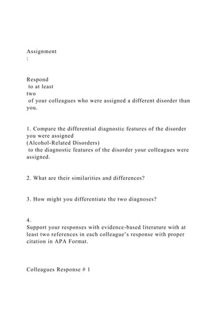 Assignment
:
Respond
to at least
two
of your colleagues who were assigned a different disorder than
you.
1. Compare the differential diagnostic features of the disorder
you were assigned
(Alcohol-Related Disorders)
to the diagnostic features of the disorder your colleagues were
assigned.
2. What are their similarities and differences?
3. How might you differentiate the two diagnoses?
4.
Support your responses with evidence-based literature with at
least two references in each colleague’s response with proper
citation in APA Format.
Colleagues Response # 1
 