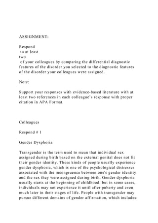 ASSIGNMENT:
Respond
to at least
two
of your colleagues by comparing the differential diagnostic
features of the disorder you selected to the diagnostic features
of the disorder your colleagues were assigned.
Note:
Support your responses with evidence-based literature with at
least two references in each colleague’s response with proper
citation in APA Format.
Colleagues
Respond # 1
Gender Dysphoria
Transgender is the term used to mean that individual sex
assigned during birth based on the external genital does not fit
their gender identity. These kinds of people usually experience
gender dysphoria, which is one of the psychological distresses
associated with the incongruence between one's gender identity
and the sex they were assigned during birth. Gender dysphoria
usually starts at the beginning of childhood, but in some cases,
individuals may not experience it until after puberty and even
much later in their stages of life. People with transgender may
pursue different domains of gender affirmation, which includes:
 
