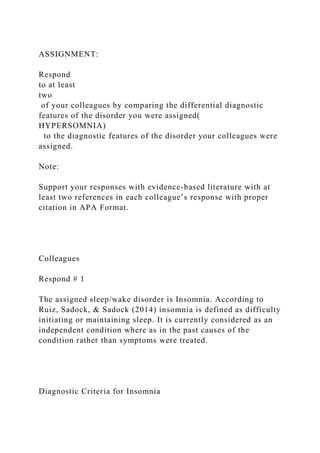 ASSIGNMENT:
Respond
to at least
two
of your colleagues by comparing the differential diagnostic
features of the disorder you were assigned(
HYPERSOMNIA)
to the diagnostic features of the disorder your colleagues were
assigned.
Note:
Support your responses with evidence-based literature with at
least two references in each colleague’s response with proper
citation in APA Format.
Colleagues
Respond # 1
The assigned sleep/wake disorder is Insomnia. According to
Ruiz, Sadock, & Sadock (2014) insomnia is defined as difficulty
initiating or maintaining sleep. It is currently considered as an
independent condition where as in the past causes of the
condition rather than symptoms were treated.
Diagnostic Criteria for Insomnia
 