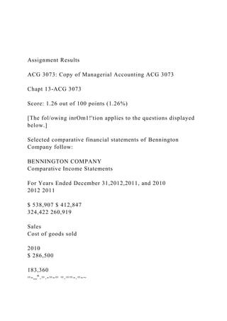 Assignment Results
ACG 3073: Copy of Managerial Accounting ACG 3073
Chapt 13-ACG 3073
Score: 1.26 out of 100 points (1.26%)
[The fol/owing inrOm1!'tion applies to the questions displayed
below.]
Selected comparative financial statements of Bennington
Company follow:
BENNINGTON COMPANY
Comparative Income Statements
For Years Ended December 31,2012,2011, and 2010
2012 2011
$ 538,907 $ 412,847
324,422 260,919
Sales
Cost of goods sold
2010
$ 286,500
183,360
=-,,".=.-=-= =.==-.=-~
 