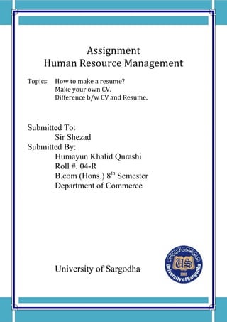 Assignment
     Human Resource Management
Topics: How to make a resume?
        Make your own CV.
        Difference b/w CV and Resume.



Submitted To:
       Sir Shezad
Submitted By:
       Humayun Khalid Qurashi
       Roll #. 04-R
       B.com (Hons.) 8th Semester
       Department of Commerce




        University of Sargodha
 