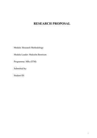 RESEARCH PROPOSAL

Module: Research Methodology
Module Leader: Malcolm Bennison
Programme: MSc (ITM)
Submitted by:
Student ID:

1

 