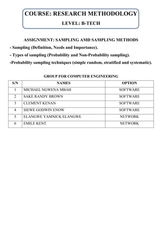 COURSE: RESEARCH METHODOLOGY
LEVEL: B-TECH
ASSIGNMENT: SAMPLING AMD SAMPLING METHODS
- Sampling (Definition, Needs and Importance).
- Types of sampling (Probability and Non-Probability sampling).
-Probability sampling techniques (simple random, stratified and systematic).
GROUP FOR COMPUTER ENGINEERING
S/N NAMES OPTION
1 MICHAEL NGWENA MBAH SOFTWARE
2 SAKE RANDY BROWN SOFTWARE
3 CLEMENT KENAN SOFTWARE
4 SIEWE GODWIN ENOW SOFTWARE
5 ELANGWE YAMNICK ELANGWE NETWORK
6 EMILE KENT NETWORK
 