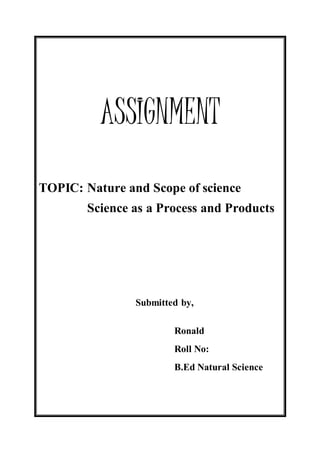 ASSIGNMENT 
TOPIC: Nature and Scope of science 
Science as a Process and Products 
Submitted by, 
Ronald 
Roll No: 
B.Ed Natural Science 
 