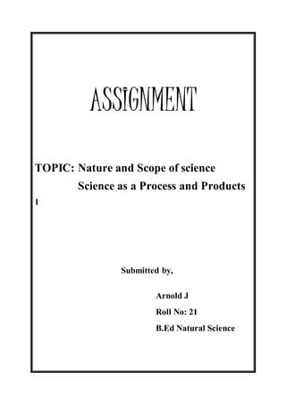 ASSIGNMENT 
TOPIC: Nature and Scope of science 
Science as a Process and Products 
1 
Submitted by, 
Arnold J 
Roll No: 21 
B.Ed Natural Science 
 